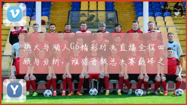 热火与湖人G6精彩对决直播全程回顾与分析，谁将晋级总决赛巅峰之战