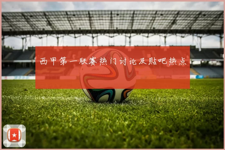 西甲第一联赛热门讨论及贴吧热点