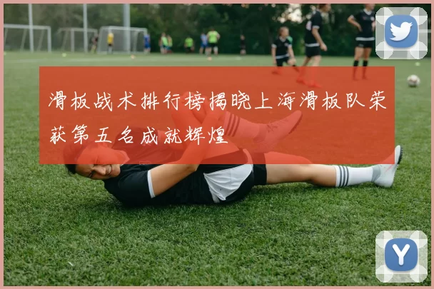 滑板战术排行榜揭晓上海滑板队荣获第五名成就辉煌