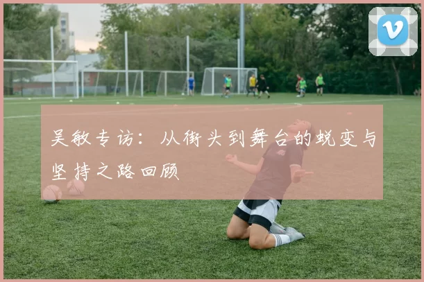 吴敏专访：从街头到舞台的蜕变与坚持之路回顾
