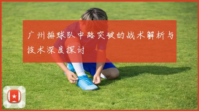 广州排球队中路突破的战术解析与技术深度探讨