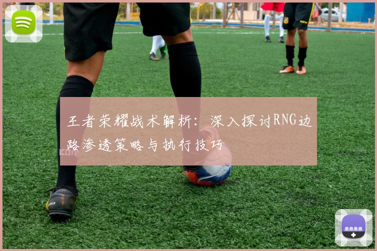 王者荣耀战术解析：深入探讨RNG边路渗透策略与执行技巧