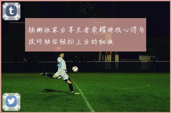 杨娜独家分享王者荣耀游戏心得与技巧助你轻松上分的秘诀