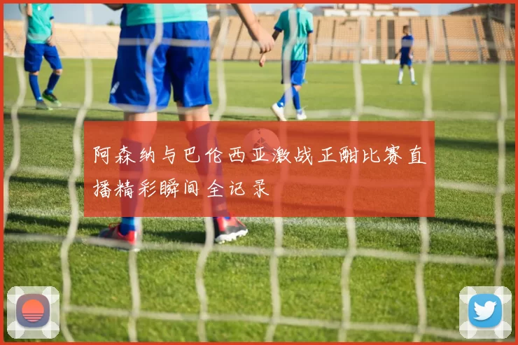 阿森纳与巴伦西亚激战正酣比赛直播精彩瞬间全记录