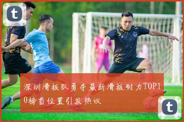深圳滑板队勇夺最新滑板耐力TOP10榜首位置引发热议