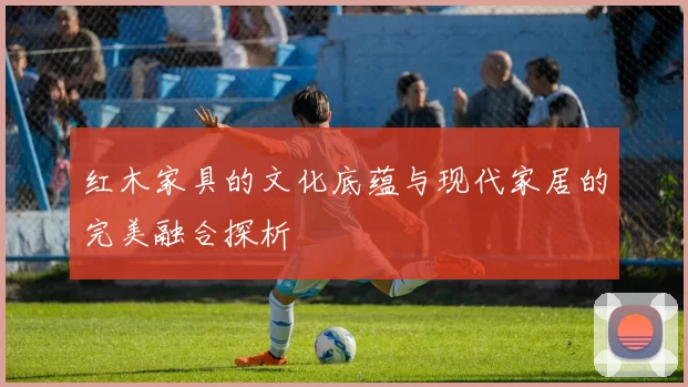 红木家具的文化底蕴与现代家居的完美融合探析