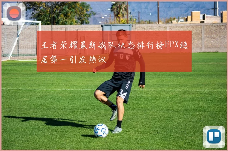 王者荣耀最新战队状态排行榜FPX稳居第一引发热议