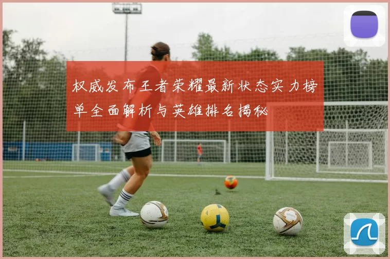 权威发布王者荣耀最新状态实力榜单全面解析与英雄排名揭秘
