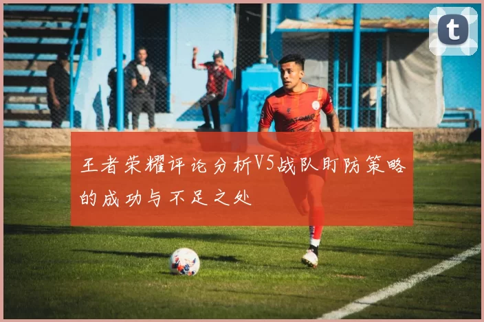 王者荣耀评论分析V5战队盯防策略的成功与不足之处