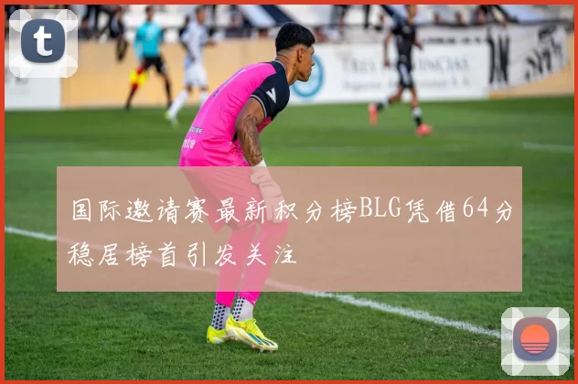 国际邀请赛最新积分榜BLG凭借64分稳居榜首引发关注