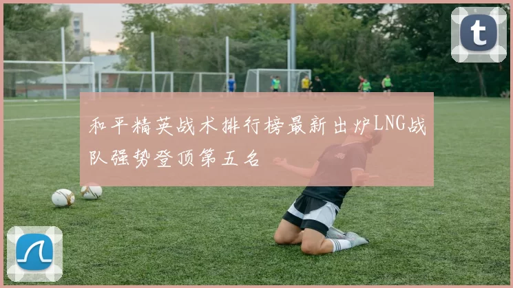 和平精英战术排行榜最新出炉LNG战队强势登顶第五名
